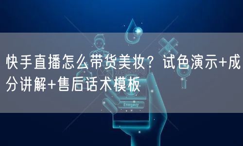 快手直播怎么带货美妆？试色演示+成分讲解+售后话术模板