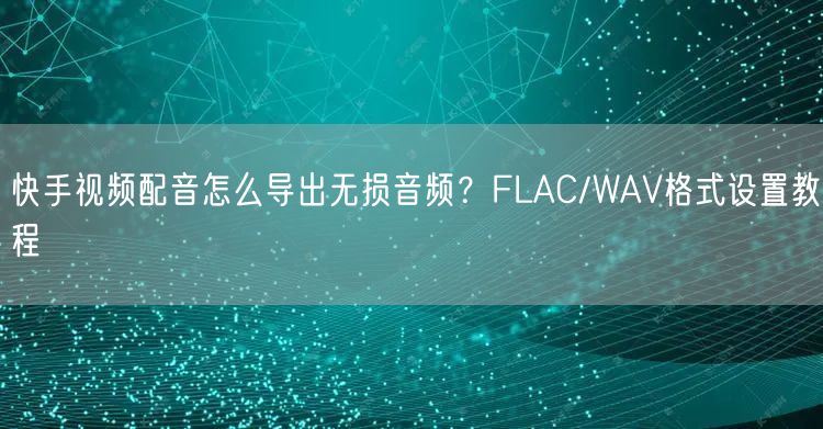 快手视频配音怎么导出无损音频？FLAC/WAV格式设置教程