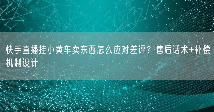 快手直播挂小黄车卖东西怎么应对差评？售后话术+补偿机制设计