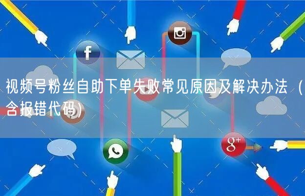 视频号粉丝自助下单失败常见原因及解决办法（含报错代码）
