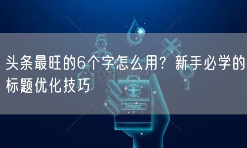 头条最旺的6个字怎么用？新手必学的标题优化技巧