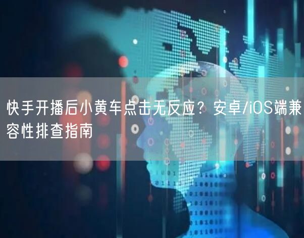 快手开播后小黄车点击无反应？安卓/iOS端兼容性排查指南