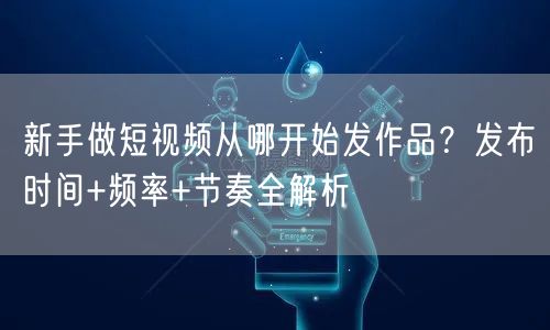 新手做短视频从哪开始发作品？发布时间+频率+节奏全解析