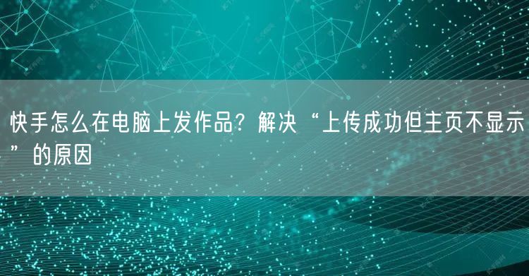 快手怎么在电脑上发作品？解决“上传成功但主页不显示”的原因