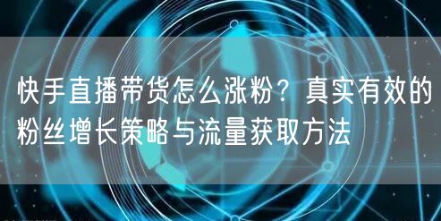 快手直播带货怎么涨粉？真实有效的粉丝增长策略与流量获取方法