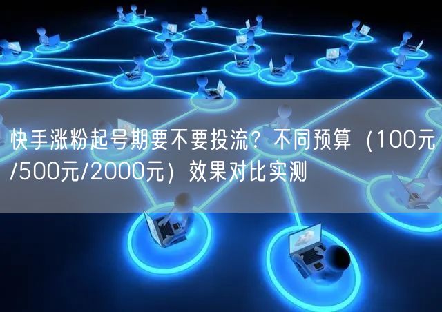 快手涨粉起号期要不要投流？不同预算（100元/500元/2000元）效果对比实测