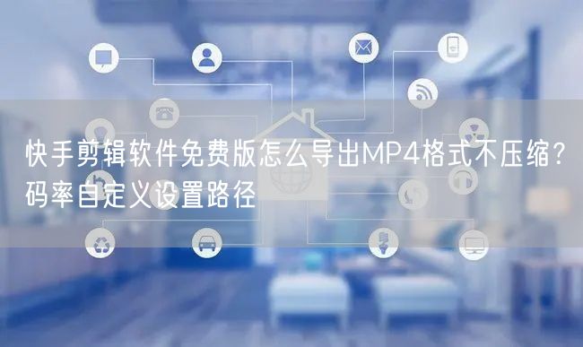 快手剪辑软件免费版怎么导出MP4格式不压缩？码率自定义设置路径