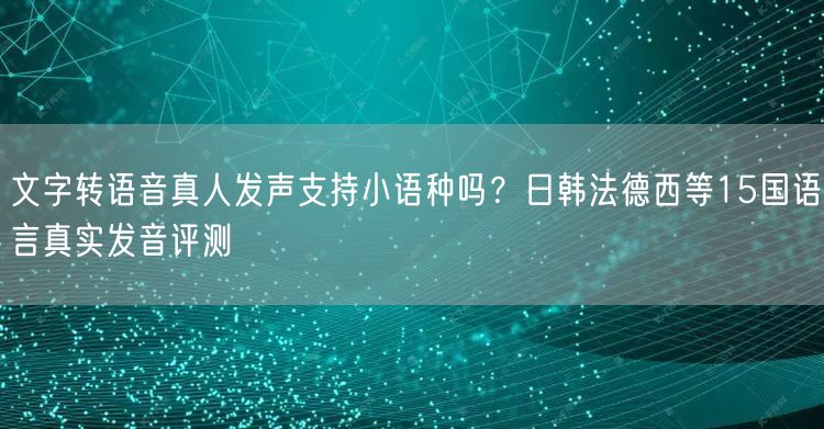 文字转语音真人发声支持小语种吗？日韩法德西等15国语言真实发音评测