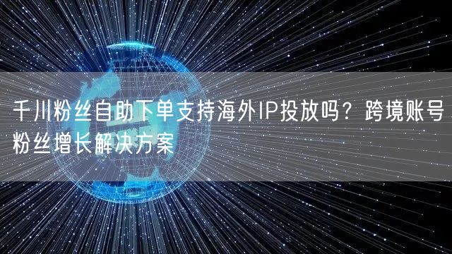 千川粉丝自助下单支持海外IP投放吗？跨境账号粉丝增长解决方案