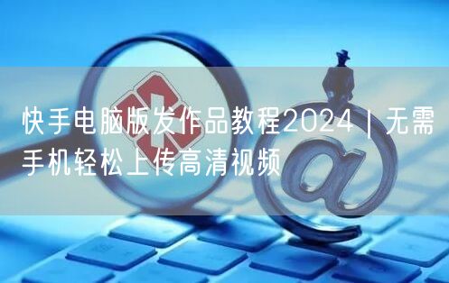 快手电脑版发作品教程2024｜无需手机轻松上传高清视频