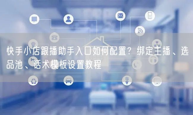 快手小店跟播助手入口如何配置？绑定主播、选品池、话术模板设置教程