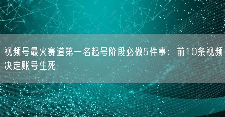 视频号最火赛道第一名起号阶段必做5件事：前10条视频决定账号生死