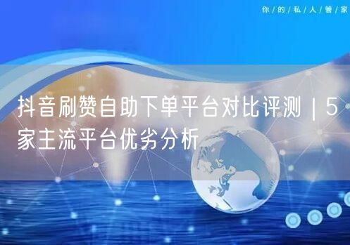 抖音刷赞自助下单平台对比评测｜5家主流平台优劣分析