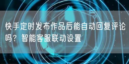快手定时发布作品后能自动回复评论吗？智能客服联动设置