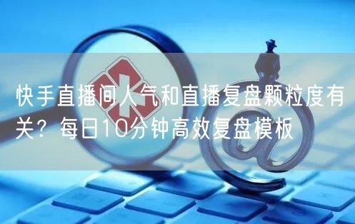快手直播间人气和直播复盘颗粒度有关？每日10分钟高效复盘模板