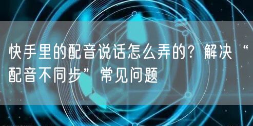 快手里的配音说话怎么弄的？解决“配音不同步”常见问题