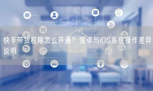 快手带货权限怎么开通？安卓与iOS系统操作差异说明
