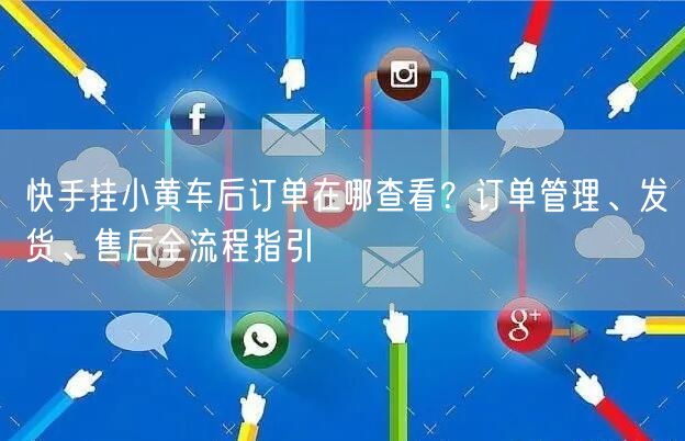 快手挂小黄车后订单在哪查看？订单管理、发货、售后全流程指引