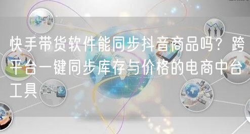快手带货软件能同步抖音商品吗？跨平台一键同步库存与价格的电商中台工具