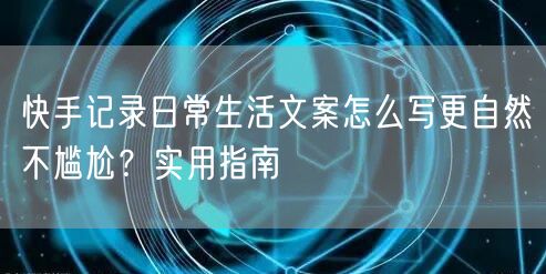 快手记录日常生活文案怎么写更自然不尴尬？实用指南