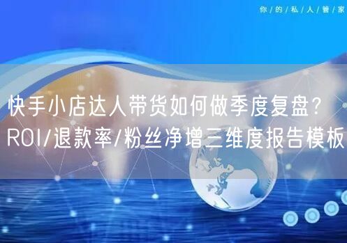 快手小店达人带货如何做季度复盘？ROI/退款率/粉丝净增三维度报告模板