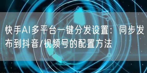 快手AI多平台一键分发设置：同步发布到抖音/视频号的配置方法