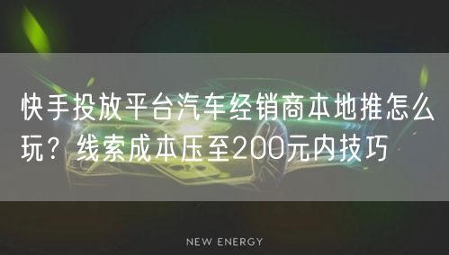快手投放平台汽车经销商本地推怎么玩？线索成本压至200元内技巧