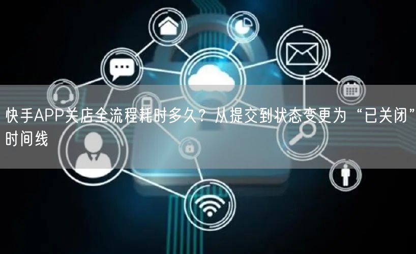 快手APP关店全流程耗时多久？从提交到状态变更为“已关闭”时间线