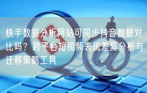 快手数据分析网站可同步抖音数据对比吗？跨平台短视频表现差异分析与迁移策略工具