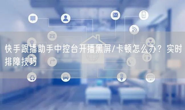 快手跟播助手中控台开播黑屏/卡顿怎么办？实时排障技巧