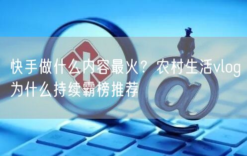 快手做什么内容最火？农村生活vlog为什么持续霸榜推荐
