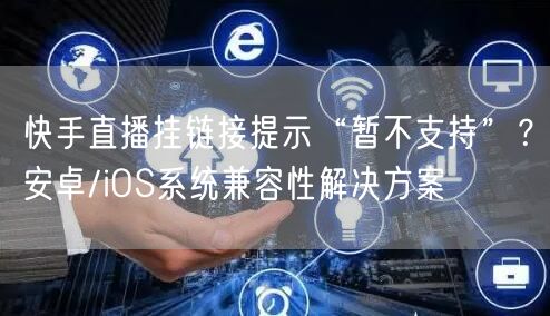 快手直播挂链接提示“暂不支持”？安卓/iOS系统兼容性解决方案