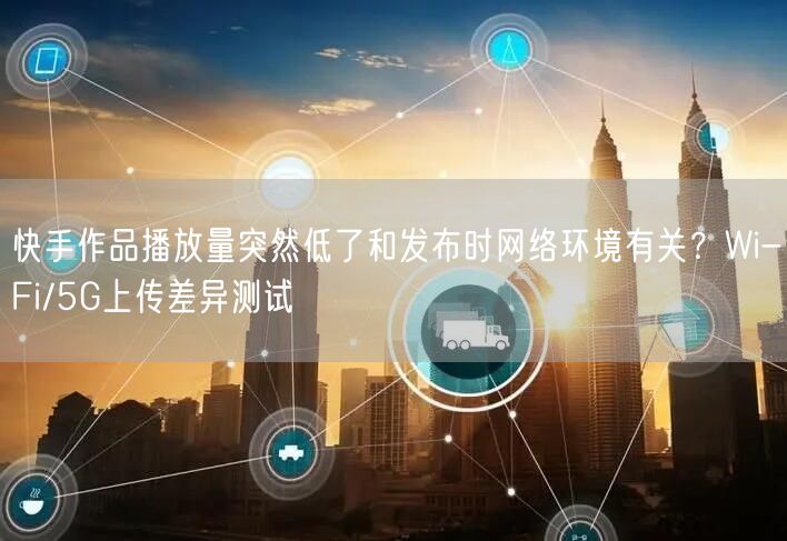 快手作品播放量突然低了和发布时网络环境有关？Wi-Fi/5G上传差异测试