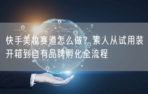 快手美妆赛道怎么做？素人从试用装开箱到自有品牌孵化全流程