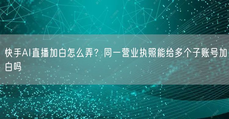 快手AI直播加白怎么弄？同一营业执照能给多个子账号加白吗