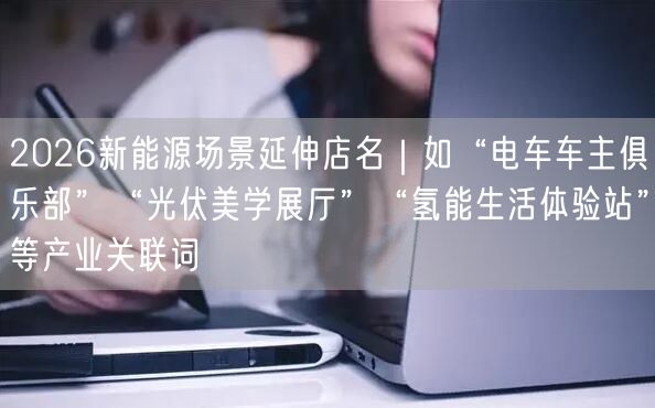 2026新能源场景延伸店名｜如“电车车主俱乐部”“光伏美学展厅”“氢能生活体验站