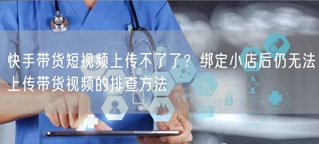 快手带货短视频上传不了了？绑定小店后仍无法上传带货视频的排查方法
