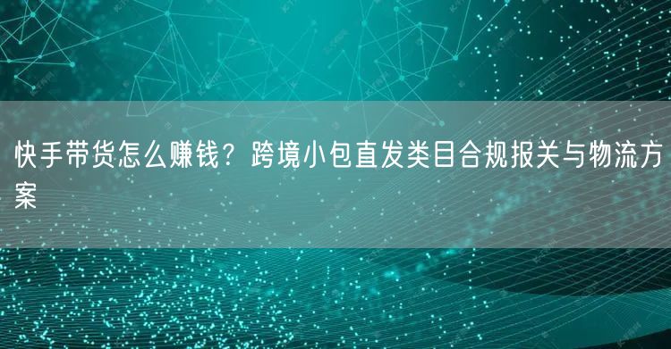 快手带货怎么赚钱？跨境小包直发类目合规报关与物流方案
