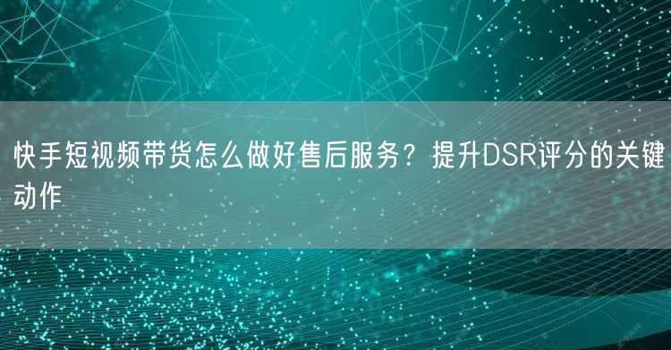 快手短视频带货怎么做好售后服务？提升DSR评分的关键动作