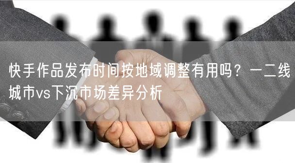 快手作品发布时间按地域调整有用吗？一二线城市vs下沉市场差异分析