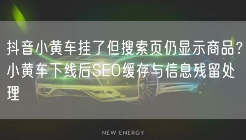 抖音小黄车挂了但搜索页仍显示商品？小黄车下线后SEO缓存与信息残留处理