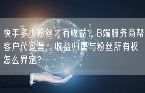 快手多少粉丝才有收益？B端服务商帮客户代运营，收益归属与粉丝所有权怎么界定？
