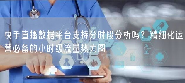 快手直播数据平台支持分时段分析吗？精细化运营必备的小时级流量热力图