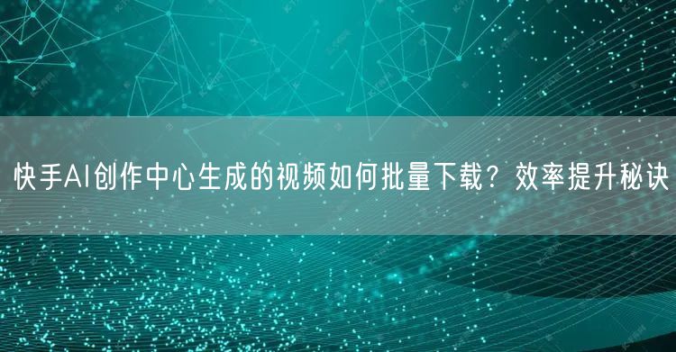 快手AI创作中心生成的视频如何批量下载？效率提升秘诀