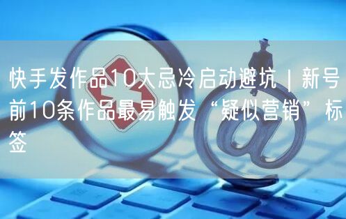 快手发作品10大忌冷启动避坑｜新号前10条作品最易触发“疑似营销”标签