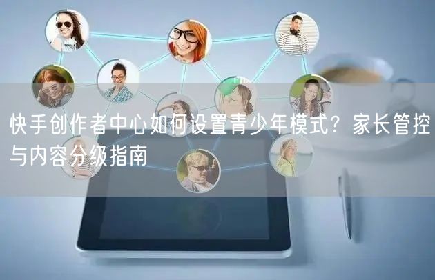 快手创作者中心如何设置青少年模式？家长管控与内容分级指南