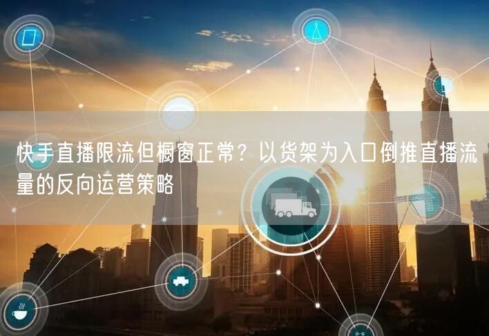 快手直播限流但橱窗正常？以货架为入口倒推直播流量的反向运营策略