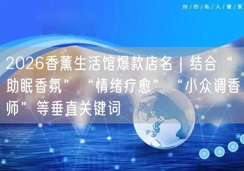 2026香薰生活馆爆款店名｜结合“助眠香氛”“情绪疗愈”“小众调香师”等垂直关键