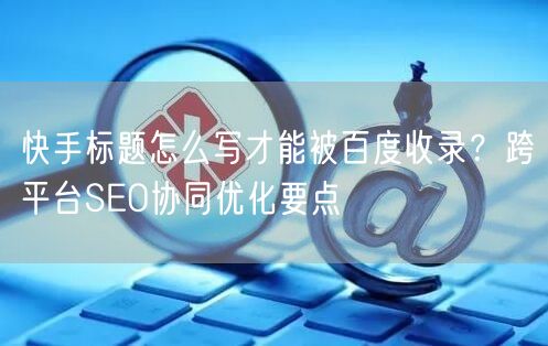 快手标题怎么写才能被百度收录？跨平台SEO协同优化要点