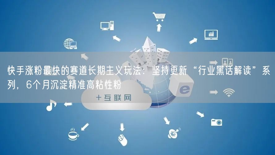 快手涨粉最快的赛道长期主义玩法：坚持更新“行业黑话解读”系列，6个月沉淀精准高粘